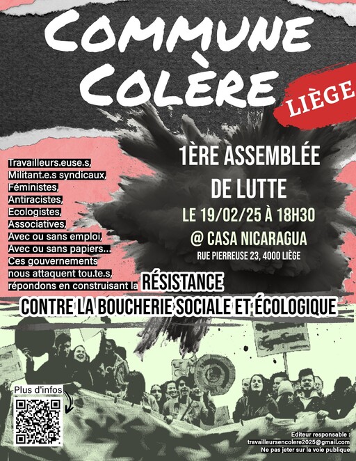 Peut être une image de 4 personnes et texte qui dit ’COMMUNE COLERE LIEGE Uravailleurs.euse.s, 1ÈRE ASSEMBLÉE Militant.e.s syndicaux, Féministes, Antiracistes, DE LUTTE Ecologistes, Associatives, LE 19/02/25 À 18H30 Avec ou sans emploi, @ CASA NICARAGUA Avec ou sans papiers... RUE PIERREUSE 23, 4000 LIEGE Ces gouvernements nous attaquent tou.te.s, répondons en construisant la RÉSISTANCE CONTRE LA BOUCHERIE SOCIALE ETÉCOLOGIQUE Plus d'infos Editeur responsable travilursencoleo25@gmail.co lere2025@ gmail.com Ne pas jeter sur rla voie publique မေတပံတြီး’